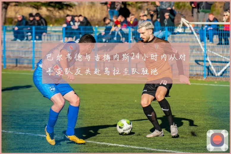 巴尔韦德与吉梅内斯24小时内从对手变队友共赴乌拉圭队驻地