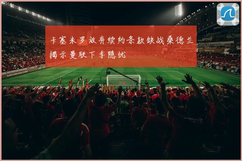 卡塞米罗放弃续约条款缺战桑德兰揭示曼联下季隐忧