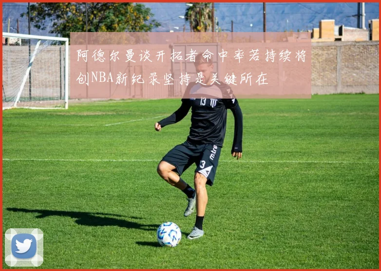 阿德尔曼谈开拓者命中率若持续将创NBA新纪录坚持是关键所在