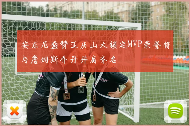 安东尼盛赞亚历山大锁定MVP荣誉将与詹姆斯乔丹并肩齐名