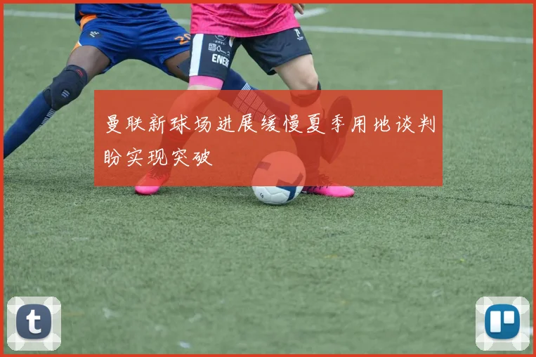 曼联新球场进展缓慢夏季用地谈判盼实现突破