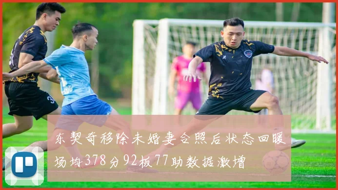 东契奇移除未婚妻合照后状态回暖场均378分92板77助数据激增