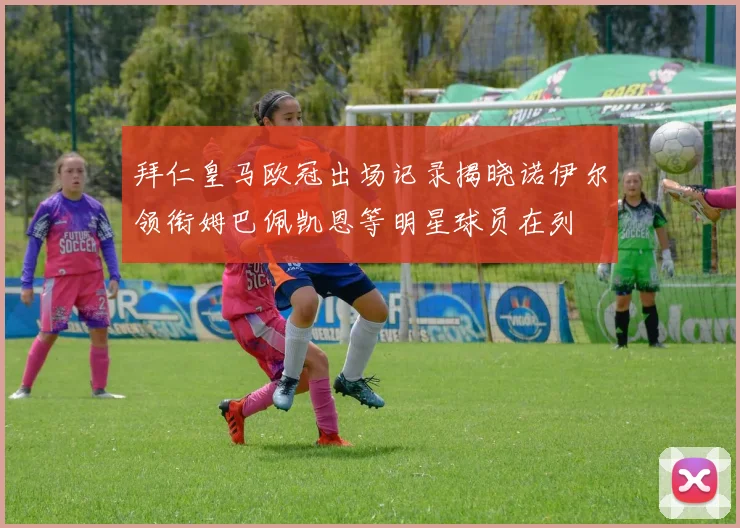 拜仁皇马欧冠出场记录揭晓诺伊尔领衔姆巴佩凯恩等明星球员在列