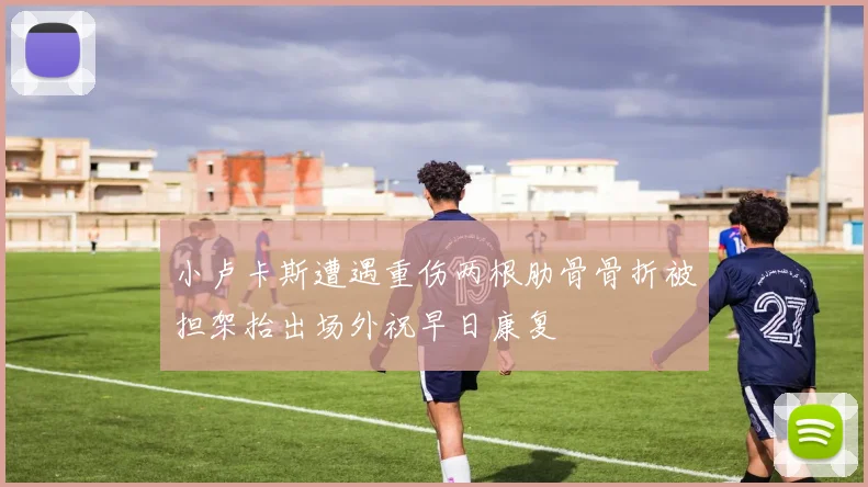 小卢卡斯遭遇重伤两根肋骨骨折被担架抬出场外祝早日康复