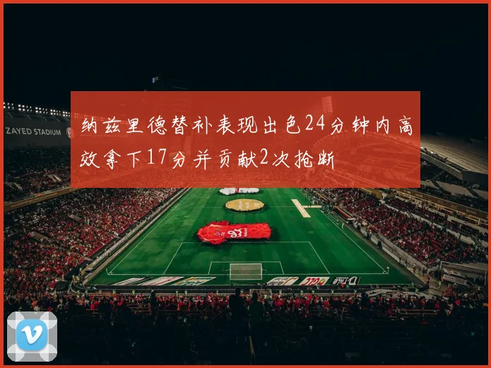 纳兹里德替补表现出色24分钟内高效拿下17分并贡献2次抢断